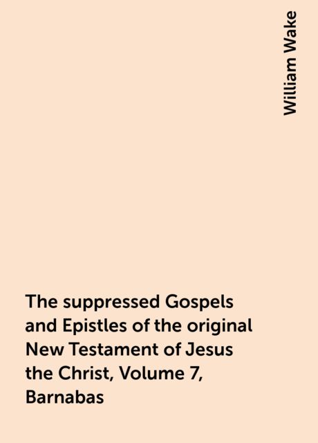The suppressed Gospels and Epistles of the original New Testament of Jesus the Christ, Volume 7, Barnabas, William Wake