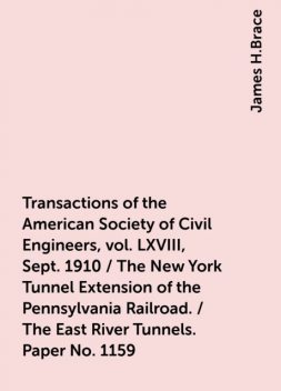 Transactions of the American Society of Civil Engineers, vol. LXVIII, Sept. 1910 / The New York Tunnel Extension of the Pennsylvania Railroad. / The East River Tunnels. Paper No. 1159, James H.Brace
