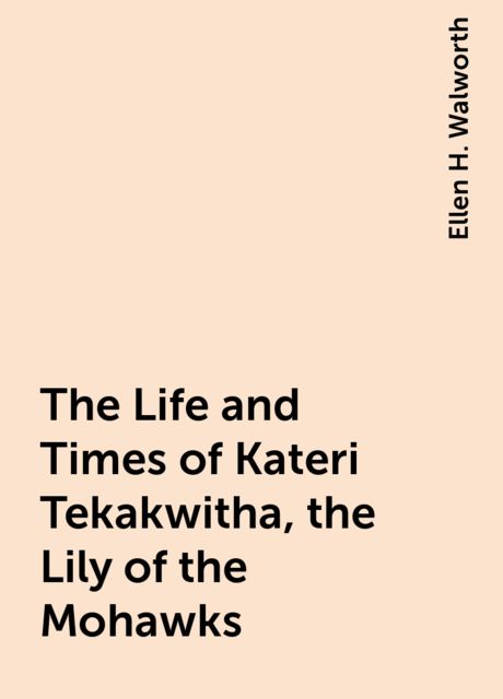 The Life and Times of Kateri Tekakwitha, the Lily of the Mohawks, Ellen H. Walworth
