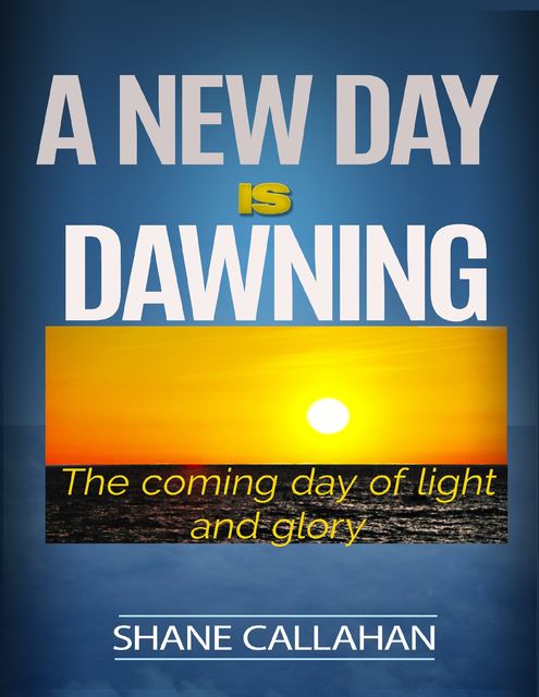 A New Day Is Dawning: The Coming Day of Light and Glory, Shane Callahan