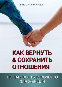 Как вернуть & сохранить отношения. Пошаговое руководство для женщин, Виктория Власова