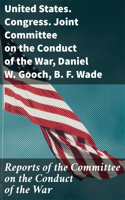 Reports of the Committee on the Conduct of the War, B.F. Wade, Daniel W. Gooch, United States. Congress. Joint Committee on the Conduct of the War