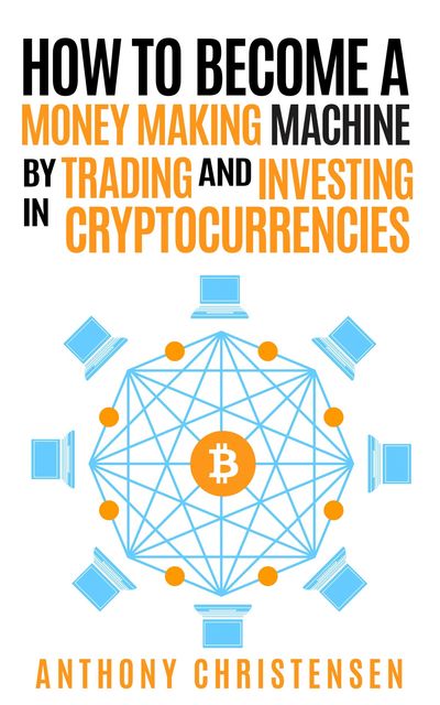 How to Become A Money Making Machine By Trading & Investing in Cryptocurrencies, Anthony Christensen