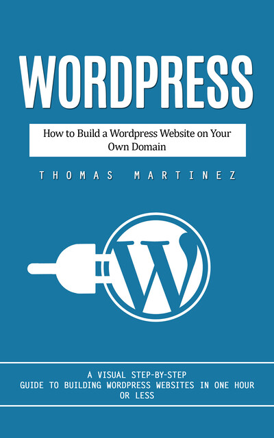 Wordpress: How to Build a Wordpress Website on Your Own Domain (A Visual Step-by-step Guide to Building Wordpress Websites in One Hour or Less), Thomas Martinez
