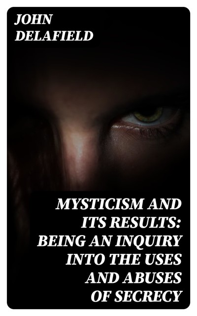 Mysticism and its Results: Being an Inquiry into the Uses and Abuses of Secrecy, John Delafield