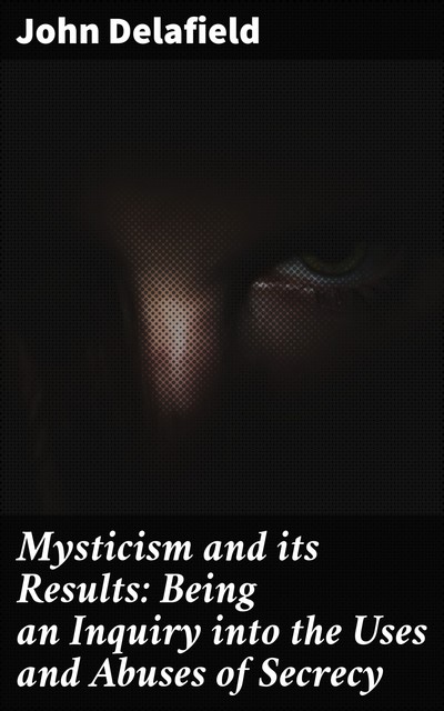 Mysticism and its Results: Being an Inquiry into the Uses and Abuses of Secrecy, John Delafield