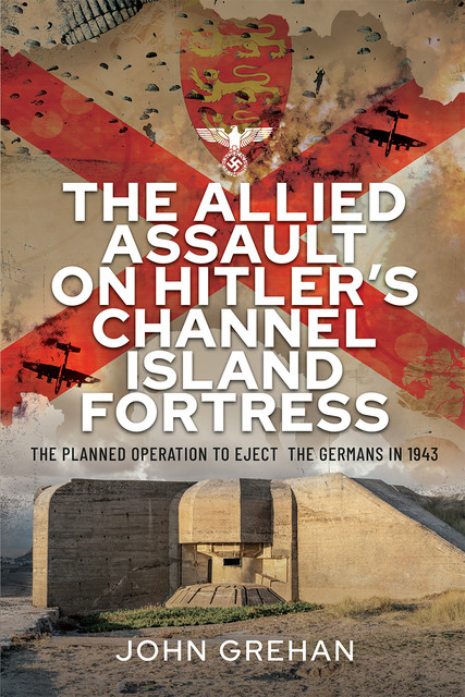 The Allied Assault on Hitler's Channel Island Fortress, John Grehan
