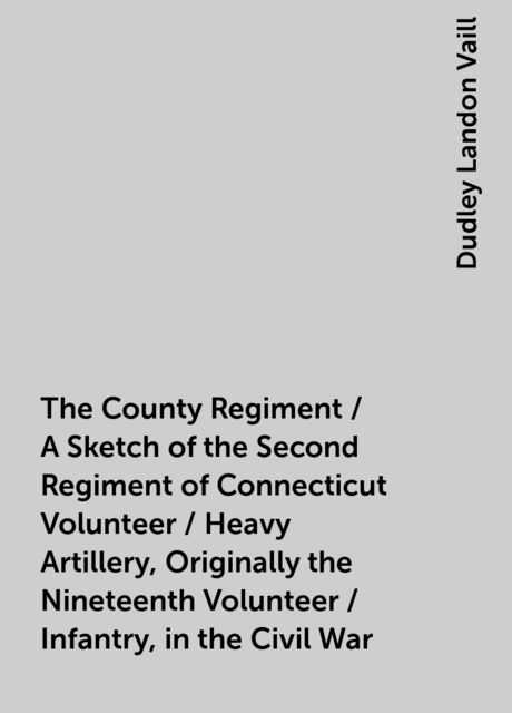 The County Regiment / A Sketch of the Second Regiment of Connecticut Volunteer / Heavy Artillery, Originally the Nineteenth Volunteer / Infantry, in the Civil War, Dudley Landon Vaill