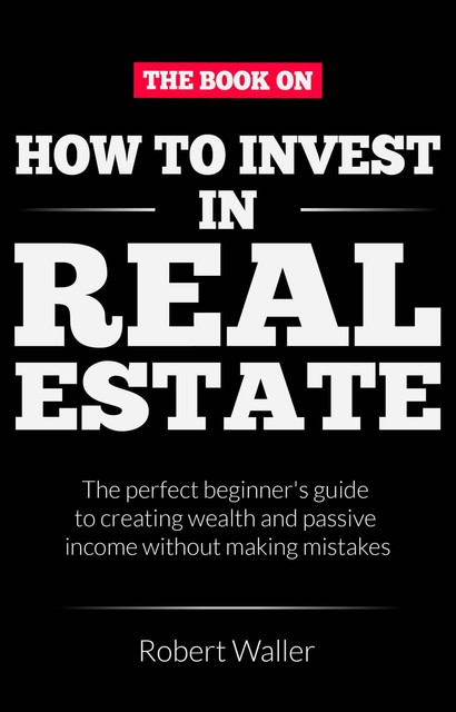 How to Invest In Real Estate: The perfect beginner's guide to creating wealth and passive income without making mistakes, Robert Waller
