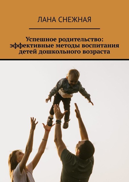 Успешное родительство: эффективные методы воспитания детей дошкольного возраста, Лана Снежная