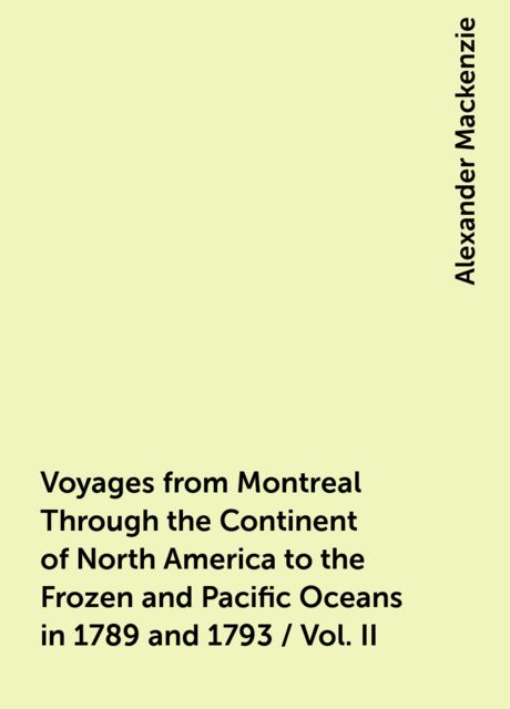 Voyages from Montreal Through the Continent of North America to the Frozen and Pacific Oceans in 1789 and 1793 / Vol. II, Alexander Mackenzie