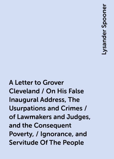 A Letter to Grover Cleveland / On His False Inaugural Address, The Usurpations and Crimes / of Lawmakers and Judges, and the Consequent Poverty, / Ignorance, and Servitude Of The People, Lysander Spooner