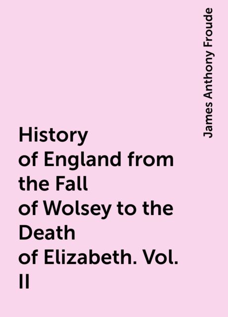 History of England from the Fall of Wolsey to the Death of Elizabeth. Vol. II, James Anthony Froude