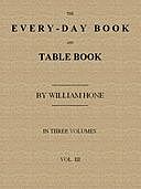The Every-day Book and Table Book. v. 3 (of 3) Everlasting Calerdar of Popular Amusements, Sports, Pastimes, Ceremonies, Manners, Customs and Events, Incident to Each of the Three Hundred and Sixty-five Days, in past and Present Times; Forming a Complete, William Hone