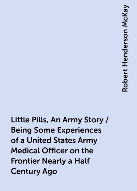 Little Pills, An Army Story / Being Some Experiences of a United States Army Medical Officer on the Frontier Nearly a Half Century Ago, Robert Henderson McKay
