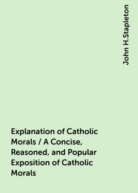 Explanation of Catholic Morals / A Concise, Reasoned, and Popular Exposition of Catholic Morals, John H.Stapleton