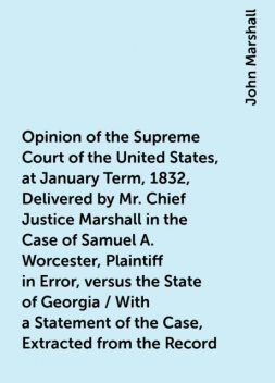 Opinion of the Supreme Court of the United States, at January Term, 1832, Delivered by Mr. Chief Justice Marshall in the Case of Samuel A. Worcester, Plaintiff in Error, versus the State of Georgia / With a Statement of the Case, Extracted from the Record, John Marshall