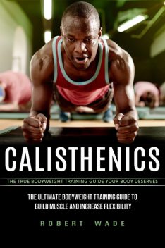 Calisthenics: The True Bodyweight Training Guide Your Body Deserves (The Ultimate Bodyweight Training Guide to Build Muscle and Increase Flexibility), Robert Wade