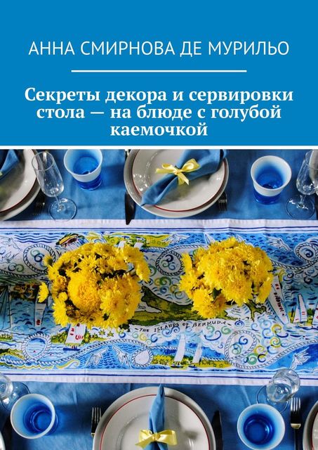 Секреты декора и сервировки стола — на блюде с голубой каемочкой. Элегантно, быстро, без затрат, Анна Смирнова де Мурильо