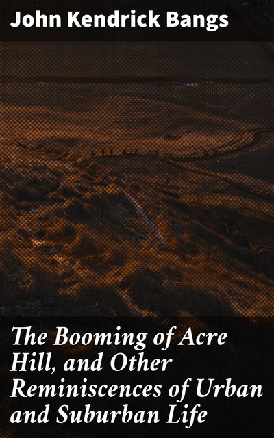 The Booming of Acre Hill, and Other Reminiscences of Urban and Suburban Life, John Kendrick Bangs
