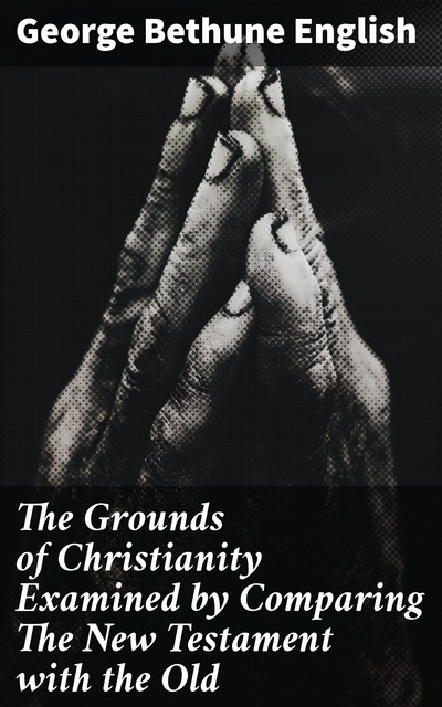 The Grounds of Christianity Examined by Comparing The New Testament with the Old, George Bethune English