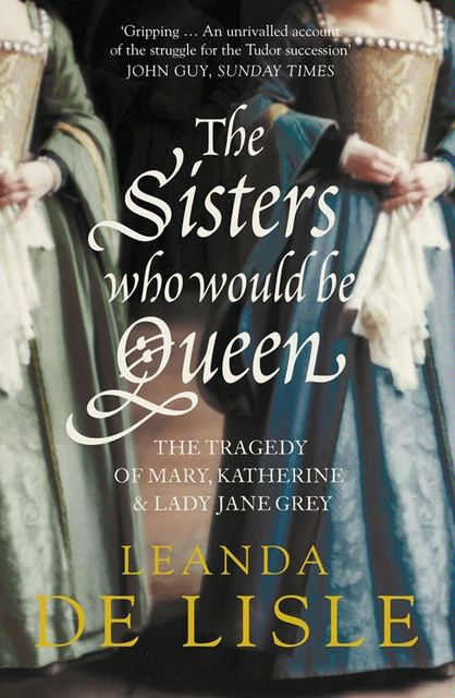 The Sisters Who Would Be Queen: The tragedy of Mary, Katherine and Lady Jane Grey, Leanda de Lisle