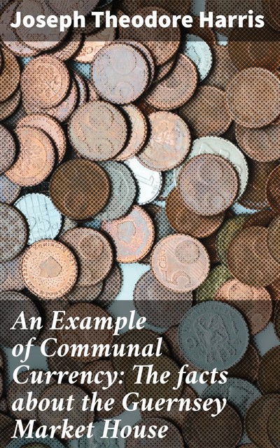 An Example of Communal Currency: The facts about the Guernsey Market House, Joseph Harris