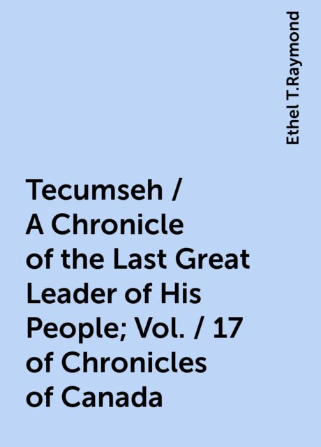 Tecumseh / A Chronicle of the Last Great Leader of His People; Vol. / 17 of Chronicles of Canada, Ethel T.Raymond