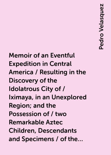 Memoir of an Eventful Expedition in Central America / Resulting in the Discovery of the Idolatrous City of / Iximaya, in an Unexplored Region; and the Possession of / two Remarkable Aztec Children, Descendants and Specimens / of the Sacerdotal Caste, (now, Pedro Velasquez