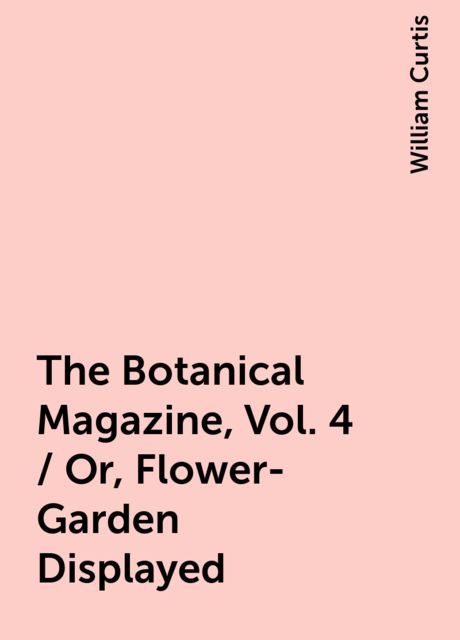 The Botanical Magazine, Vol. 4 / Or, Flower-Garden Displayed, William Curtis