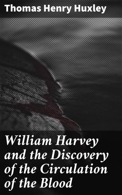 William Harvey and the Discovery of the Circulation of the Blood, Thomas Henry Huxley