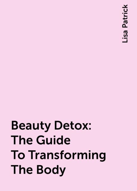 Beauty Detox: The Guide To Transforming The Body, Lisa Patrick