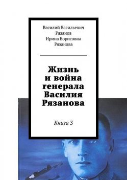 Жизнь и война генерала Василия Рязанова. Книга 3, Василий Рязанов, Ирина Рязанова