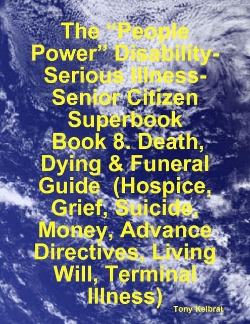 The “People Power” Disability-Serious Illness-Senior Citizen Superbook: Book 8. Death, Dying & Funeral Guide (Hospice, Grief, Suicide, Money, Advance Directives, Living Will, Terminal Illness), Tony Kelbrat