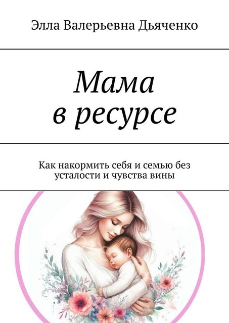 Мама в ресурсе. Как накормить себя и семью без усталости и чувства вины, Элла Дьяченко