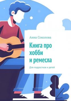 Книга про хобби и ремесла. Для подростков и детей, Анна Соколова