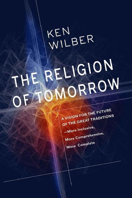 The Religion of Tomorrow: A Vision for the Future of the Great Traditions – More Inclusive, More Comprehensive, More Complete, Ken Wilber