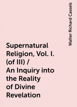 Supernatural Religion, Vol. I. (of III) / An Inquiry into the Reality of Divine Revelation, Walter Richard Cassels
