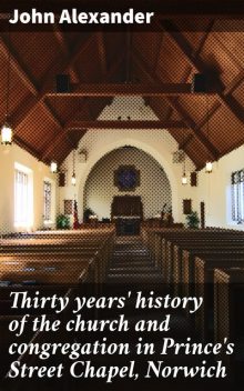 Thirty years' history of the church and congregation in Prince's Street Chapel, Norwich, John Alexander