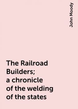 The Railroad Builders; a chronicle of the welding of the states, John Moody