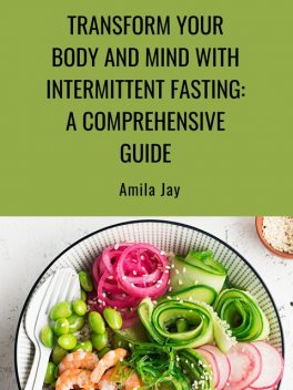 Transform Your Body and Mind with Intermittent Fasting: A Comprehensive Guide, Amila Jay