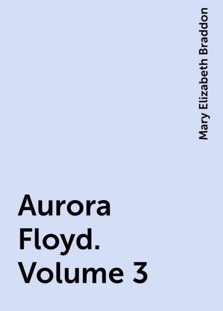 Aurora Floyd. Volume 3, Mary Elizabeth Braddon