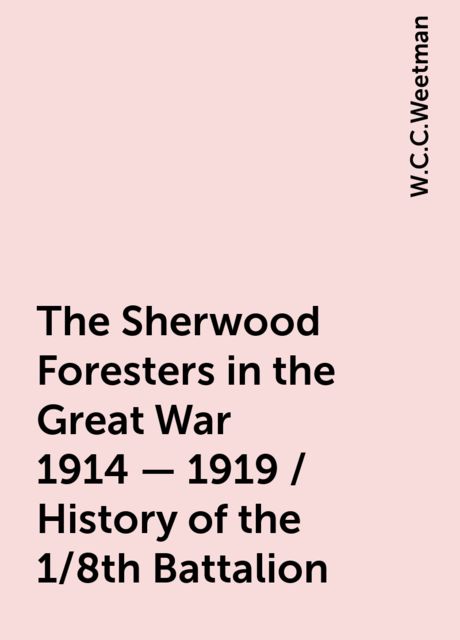 The Sherwood Foresters in the Great War 1914 - 1919 / History of the 1/8th Battalion, W.C.C.Weetman