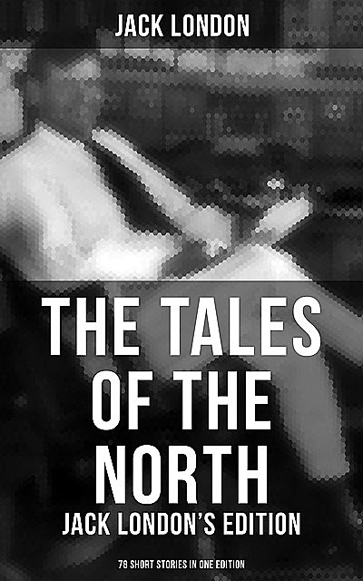The Tales of the North: Jack London's Edition – 78 Short Stories in One Edition, Jack London