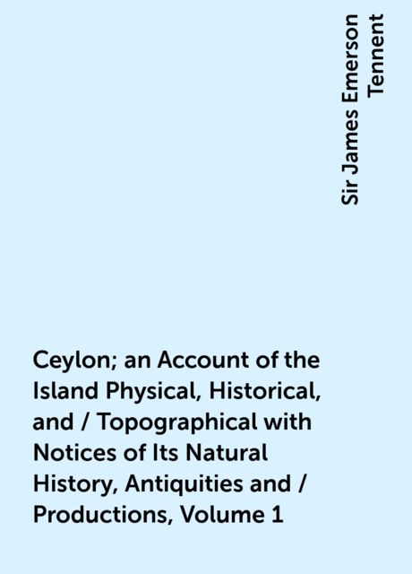 Ceylon; an Account of the Island Physical, Historical, and / Topographical with Notices of Its Natural History, Antiquities and / Productions, Volume 1, Sir James Emerson Tennent