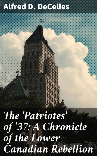 The 'Patriotes' of '37: A Chronicle of the Lower Canadian Rebellion, Alfred D.DeCelles