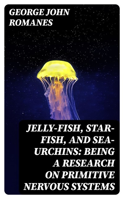 Jelly-Fish, Star-Fish, and Sea-Urchins: Being a Research on Primitive Nervous Systems, George John Romanes