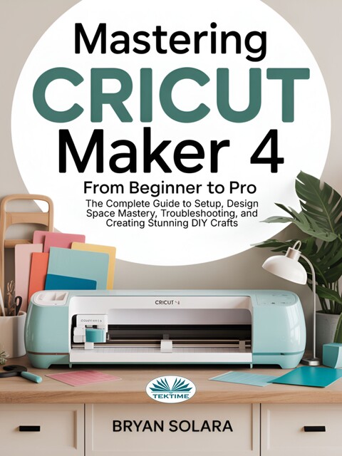 Mastering Cricut Maker 4 From Beginner To Pro-The Complete Guide To Setup, Design Space Mastery, Troubleshooting, And Creating Stunning DIY Crafts, Bryan Solara