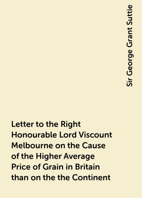 Letter to the Right Honourable Lord Viscount Melbourne on the Cause of the Higher Average Price of Grain in Britain than on the the Continent, Sir George Grant Suttie
