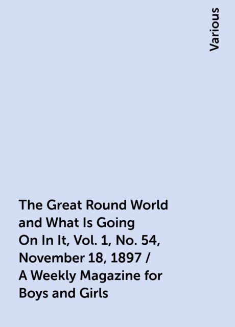 The Great Round World and What Is Going On In It, Vol. 1, No. 54, November 18, 1897 / A Weekly Magazine for Boys and Girls, Various
